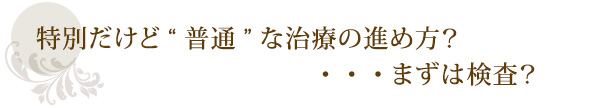 特別だけど“普通”な治療の進め方?・・・まずは検査?